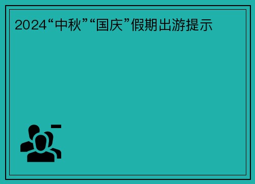 2024“中秋”“国庆”假期出游提示