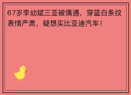 67岁李幼斌三亚被偶遇，穿蓝白条纹表情严肃，疑想买比亚迪汽车！